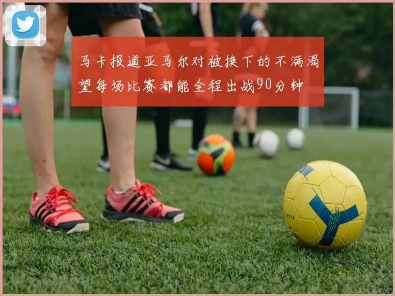 马卡报道亚马尔对被换下的不满渴望每场比赛都能全程出战90分钟