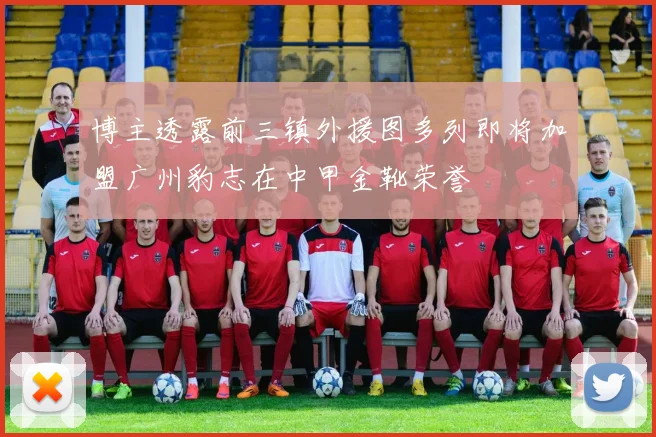 博主透露前三镇外援图多列即将加盟广州豹志在中甲金靴荣誉