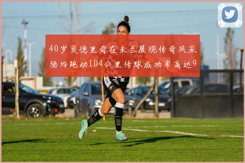 40岁莫德里奇在米兰展现传奇风采场均跑动104公里传球成功率高达91