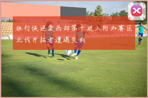 独行侠逆袭西部第十进入附加赛区北伐开拓者遭遇失利