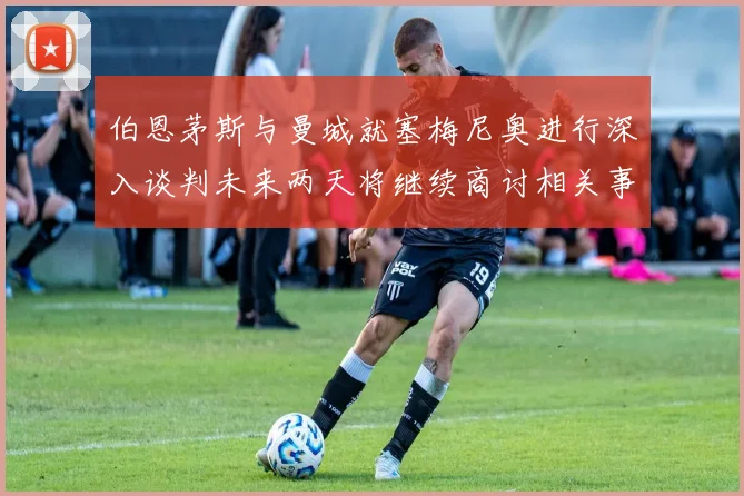 伯恩茅斯与曼城就塞梅尼奥进行深入谈判未来两天将继续商讨相关事宜