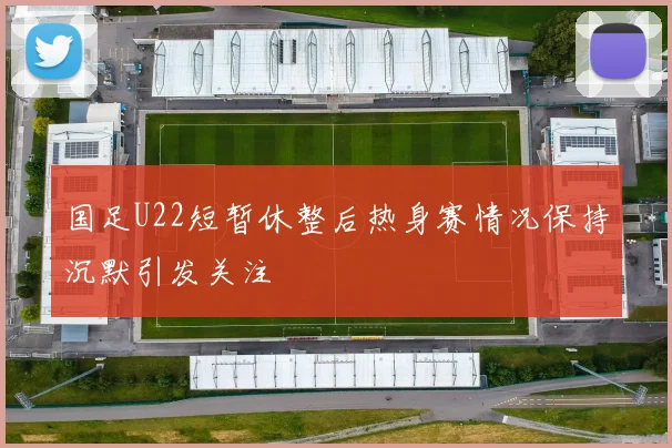 国足U22短暂休整后热身赛情况保持沉默引发关注