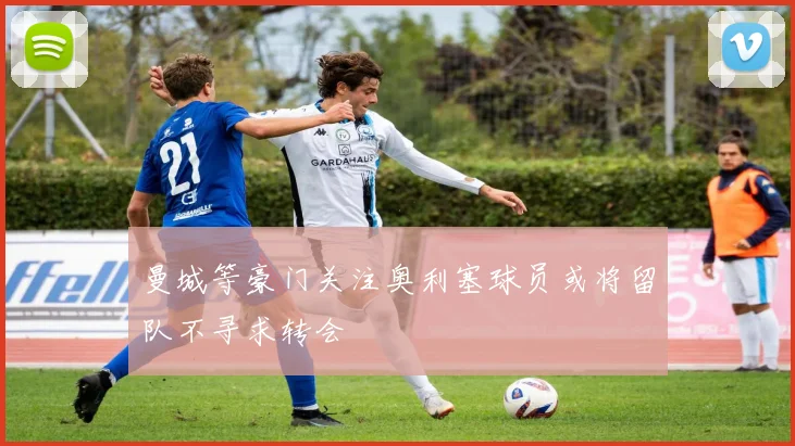 曼城等豪门关注奥利塞球员或将留队不寻求转会