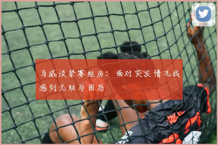 马威谈禁赛经历：面对突发情况我感到无助与困惑