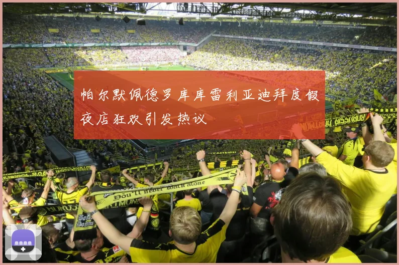 帕尔默佩德罗库库雷利亚迪拜度假夜店狂欢引发热议