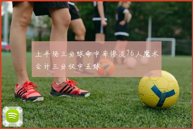 上半场三分球命中率惨淡76人魔术合计三分仅中五球