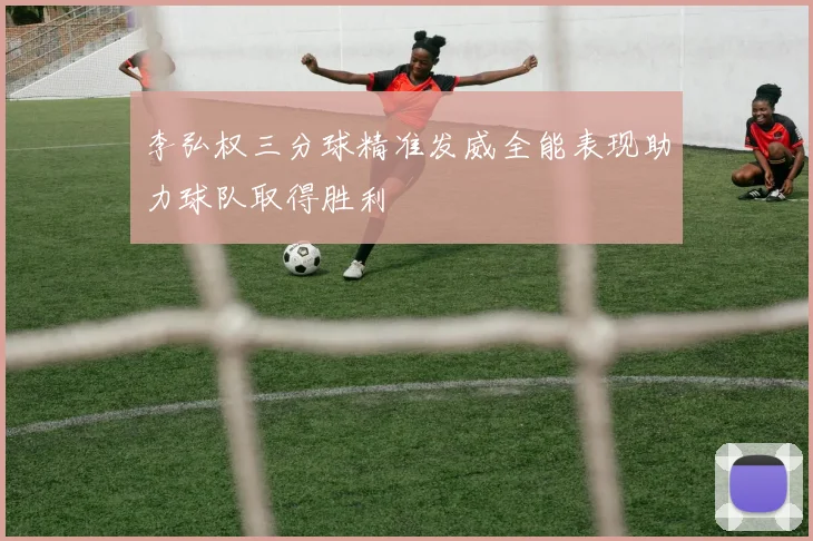 李弘权三分球精准发威全能表现助力球队取得胜利