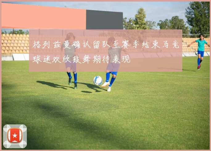 格列兹曼确认留队至赛季结束马竞球迷欢欣鼓舞期待表现