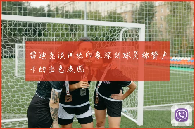 雷迪克谈训练印象深刻球员称赞卢卡的出色表现