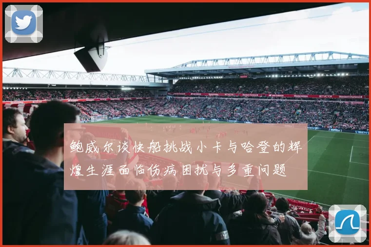 鲍威尔谈快船挑战小卡与哈登的辉煌生涯面临伤病困扰与多重问题