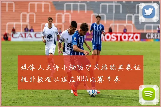 媒体人点评小杨防守风格称其象征性扑救难以适应NBA比赛节奏