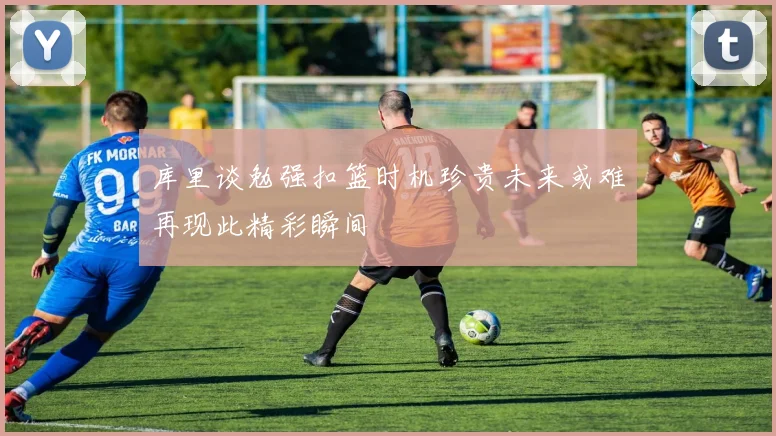 库里谈勉强扣篮时机珍贵未来或难再现此精彩瞬间