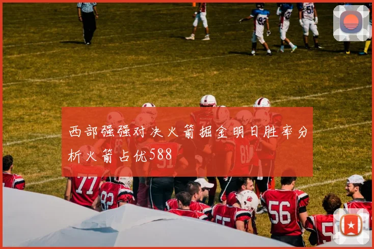西部强强对决火箭掘金明日胜率分析火箭占优588