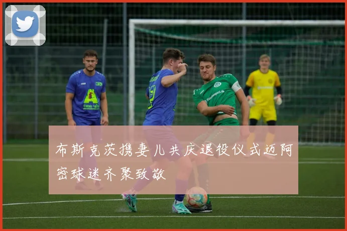 布斯克茨携妻儿共庆退役仪式迈阿密球迷齐聚致敬
