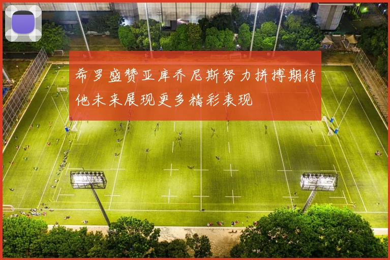 希罗盛赞亚库乔尼斯努力拼搏期待他未来展现更多精彩表现