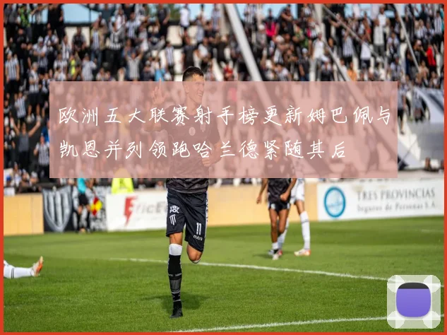 欧洲五大联赛射手榜更新姆巴佩与凯恩并列领跑哈兰德紧随其后