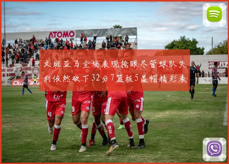 文班亚马全场表现抢眼尽管球队失利依然砍下32分7篮板5盖帽精彩表现令人赞叹