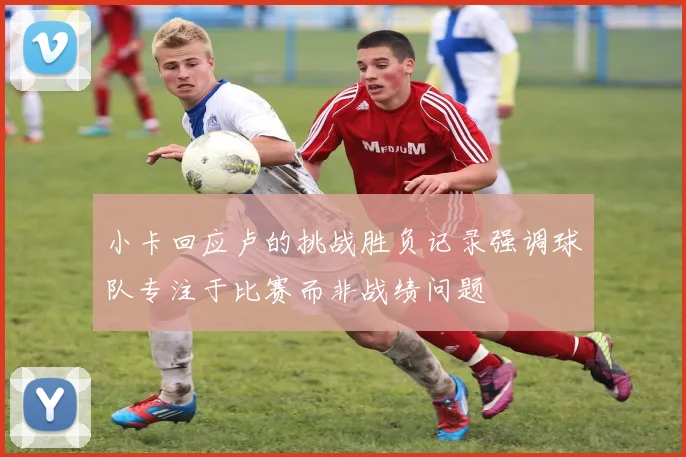 小卡回应卢的挑战胜负记录强调球队专注于比赛而非战绩问题