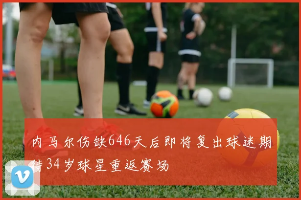 内马尔伤缺646天后即将复出球迷期待34岁球星重返赛场