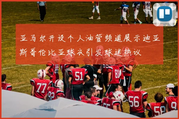 亚马尔开设个人油管频道展示迪亚斯哥伦比亚球衣引发球迷热议
