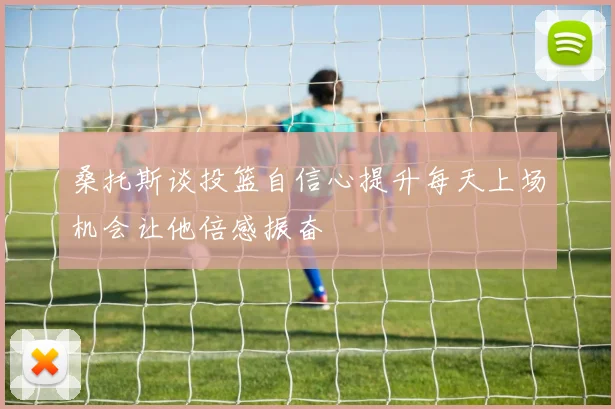 桑托斯谈投篮自信心提升每天上场机会让他倍感振奋