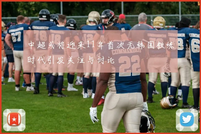 中超或将迎来11年首次无韩国教练时代引发关注与讨论