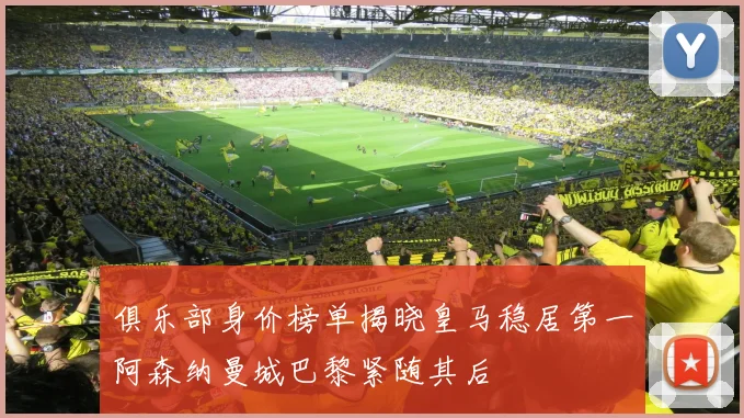 俱乐部身价榜单揭晓皇马稳居第一阿森纳曼城巴黎紧随其后