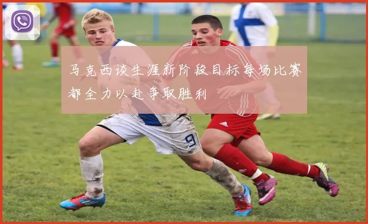 马克西谈生涯新阶段目标每场比赛都全力以赴争取胜利