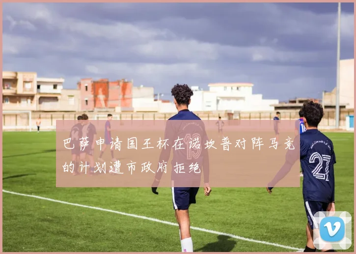 巴萨申请国王杯在诺坎普对阵马竞的计划遭市政府拒绝