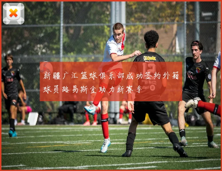 新疆广汇篮球俱乐部成功签约外籍球员路易斯金助力新赛季