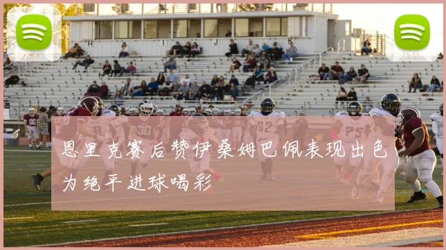 恩里克赛后赞伊桑姆巴佩表现出色为绝平进球喝彩
