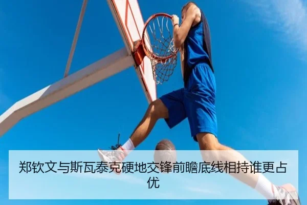 郑钦文与斯瓦泰克硬地交锋前瞻底线相持谁更占优